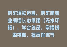 京东爆款运营，京东商家业绩增长必修课（无水印版），学会选品，掌握搜索技能，提高排名等868网课-868网课系统868网课系统