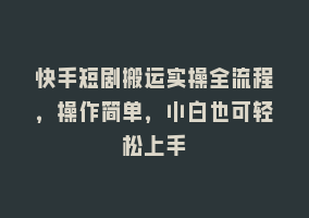 快手短剧搬运实操全流程，操作简单，小白也可轻松上手868网课-868网课系统868网课系统