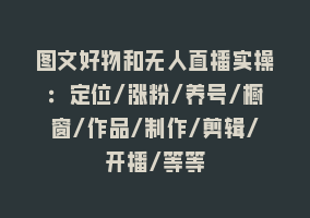 图文好物和无人直播实操：定位/涨粉/养号/橱窗/作品/制作/剪辑/开播/等等868网课-868网课系统868网课系统