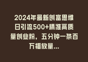 2024年最新创富思维日引流500+精准高质量创业粉，五分钟一条百万播放量…868网课-868网课系统868网课系统