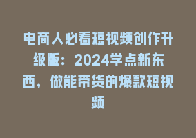 电商人必看短视频创作升级版：2024学点新东西，做能带货的爆款短视频868网课-868网课系统868网课系统