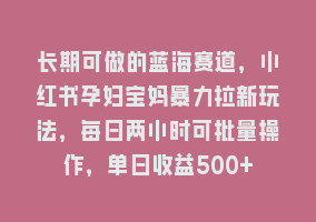 长期可做的蓝海赛道，小红书孕妇宝妈暴力拉新玩法，每日两小时可批量操作，单日收益500+868网课-868网课系统868网课系统