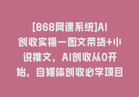 [868网课系统]AI创收实操—图文带货+小说推文，AI创收从0开始，自媒体创收必学项目868网课-868网课系统868网课系统