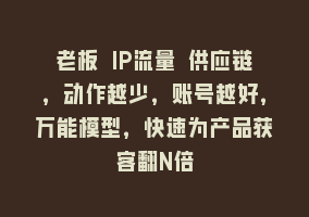 老板 IP流量 供应链，动作越少，账号越好，万能模型，快速为产品获客翻N倍868网课-868网课系统868网课系统