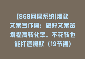 [868网课系统]爆款文案写作课：做好文案策划提高转化率，不花钱也能打造爆款（19节课）868网课-868网课系统868网课系统