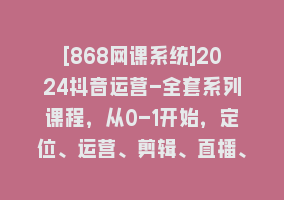 [868网课系统]2024抖音运营-全套系列课程，从0-1开始，定位、运营、剪辑、直播、变现868网课-868网课系统868网课系统