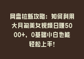 网盘拉新攻略：如何利用大月匈美女视频日赚5000+，0基础小白也能轻松上手！868网课-868网课系统868网课系统