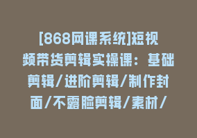 [868网课系统]短视频带货剪辑实操课：基础剪辑/进阶剪辑/制作封面/不露脸剪辑/素材/等等868网课-868网课系统868网课系统