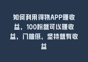 如何利用得物APP赚收益，100粉就可以赚收益，门槛低，坚持就有收益868网课-868网课系统868网课系统