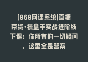 [868网课系统]直播带货·操盘手实战进阶线下课：你所有的一切疑问，这里全是答案868网课-868网课系统868网课系统