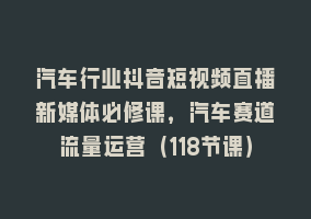 汽车行业抖音短视频直播新媒体必修课，汽车赛道流量运营（118节课）868网课-868网课系统868网课系统