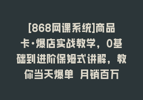 [868网课系统]商品卡·爆店实战教学，0基础到进阶保姆式讲解，教你当天爆单 月销百万868网课-868网课系统868网课系统