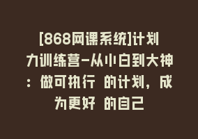 [868网课系统]计划力训练营-从小白到大神：做可执行 的计划，成为更好 的自己868网课-868网课系统868网课系统