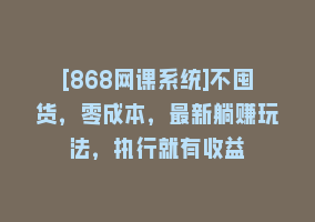 [868网课系统]不囤货，零成本，最新躺赚玩法，执行就有收益868网课-868网课系统868网课系统