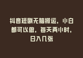 抖音短剧无脑搬运，小白都可以做，每天两小时，日入几张868网课-868网课系统868网课系统