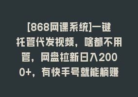 [868网课系统]一键托管代发视频，啥都不用管，网盘拉新日入2000+，有快手号就能躺赚868网课-868网课系统868网课系统