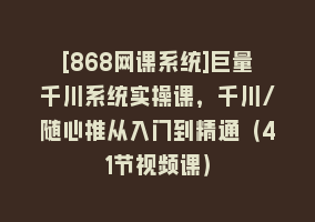 [868网课系统]巨量千川系统实操课，千川/随心推从入门到精通（41节视频课）868网课-868网课系统868网课系统