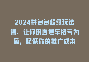 2024拼多多超级玩法课，让你的直通车扭亏为盈，降低你的推广成本868网课-868网课系统868网课系统