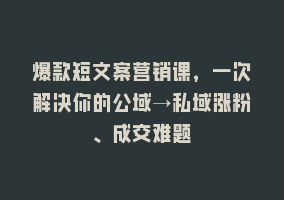 爆款短文案营销课，一次解决你的公域→私域涨粉、成交难题868网课-868网课系统868网课系统