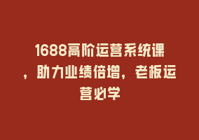 1688高阶运营系统课，助力业绩倍增，老板运营必学868网课-868网课系统868网课系统