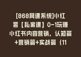 [868网课系统]小红薯【私家课】0-1玩赚小红书内容营销，认知篇+营销篇+实战篇（11节课）868网课-868网课系统868网课系统