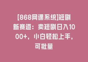 [868网课系统]短剧新赛道：卖短剧日入1000+，小白轻松上手，可批量868网课-868网课系统868网课系统