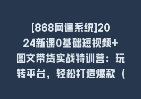 [868网课系统]2024新课0基础短视频+图文带货实战特训营：玩转平台，轻松打造爆款（59节）868网课-868网课系统868网课系统