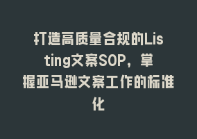 打造高质量合规的Listing文案SOP，掌握亚马逊文案工作的标准化868网课-868网课系统868网课系统