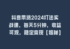 抖音带货2024打法实战课，每天5分钟，收益可观，稳定变现【揭秘】868网课-868网课系统868网课系统