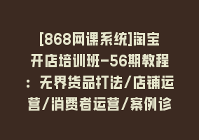 [868网课系统]淘宝开店培训班-56期教程：无界货品打法/店铺运营/消费者运营/案例诊断868网课-868网课系统868网课系统