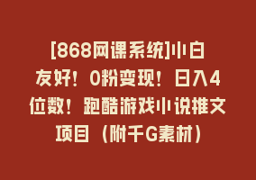 [868网课系统]小白友好！0粉变现！日入4位数！跑酷游戏小说推文项目（附千G素材）868网课-868网课系统868网课系统