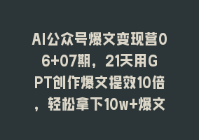 AI公众号爆文变现营06+07期，21天用GPT创作爆文提效10倍，轻松拿下10w+爆文868网课-868网课系统868网课系统