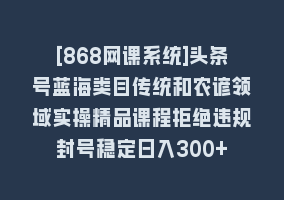 [868网课系统]头条号蓝海类目传统和农谚领域实操精品课程拒绝违规封号稳定日入300+868网课-868网课系统868网课系统