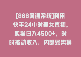 [868网课系统]利用快手24小时美女直播，实操日入4500+，时时被动收入，内部姿势操作868网课-868网课系统868网课系统