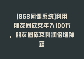 [868网课系统]利用朋友圈成交年入100万，朋友圈成交利润倍增秘籍868网课-868网课系统868网课系统