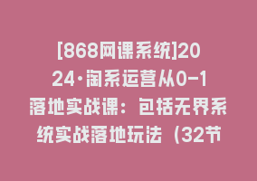 [868网课系统]2024·淘系运营从0-1落地实战课：包括无界系统实战落地玩法（32节）868网课-868网课系统868网课系统