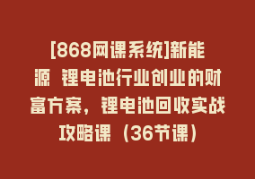 [868网课系统]新能源 锂电池行业创业的财富方案，锂电池回收实战攻略课（36节课）868网课-868网课系统868网课系统