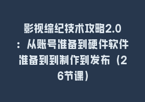 影视综纪技术攻略2.0：从账号准备到硬件软件准备到到制作到发布（26节课）868网课-868网课系统868网课系统