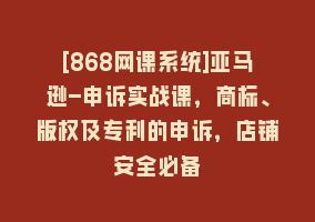 [868网课系统]亚马逊-申诉实战课，商标、版权及专利的申诉，店铺安全必备868网课-868网课系统868网课系统