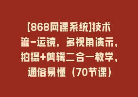 [868网课系统]技术流-运镜，多视角演示，拍摄+剪辑二合一教学，通俗易懂（70节课）868网课-868网课系统868网课系统