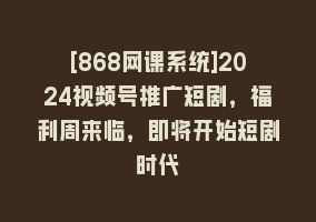 [868网课系统]2024视频号推广短剧，福利周来临，即将开始短剧时代868网课-868网课系统868网课系统