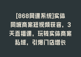 [868网课系统]实体同城商家短视频获客，3天直播课，玩转实体商家私域，引爆门店增长868网课-868网课系统868网课系统