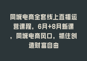 同城电商全套线上直播运营课程，6月+8月新课，同城电商风口，抓住创造财富自由868网课-868网课系统868网课系统