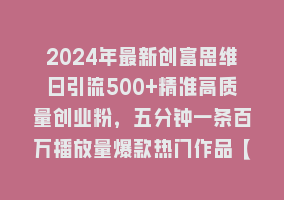 2024年最新创富思维日引流500+精准高质量创业粉，五分钟一条百万播放量爆款热门作品【揭秘】868网课-868网课系统868网课系统