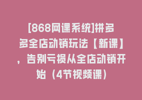 [868网课系统]拼多多全店动销玩法【新课】，告别亏损从全店动销开始（4节视频课）868网课-868网课系统868网课系统