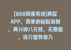 [868网课系统]两款APP，简单的粘贴复制，两分钟八元钱，无限做，执行就有收入868网课-868网课系统868网课系统