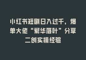 小红书短剧日入过千，爆单大佬“繁华落叶”分享二创实操经验868网课-868网课系统868网课系统