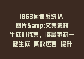 [868网课系统]AI图片&文案素材生成训练营，海量素材一键生成 高效运营 提升数倍人效868网课-868网课系统868网课系统