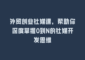 外贸创业社媒课，帮助你深度掌握0到N的社媒开发思维868网课-868网课系统868网课系统