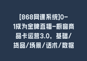 [868网课系统]0-1成为金牌直播-橱窗商品卡运营3.0，基础/货品/场景/话术/数据/商城/千川868网课-868网课系统868网课系统